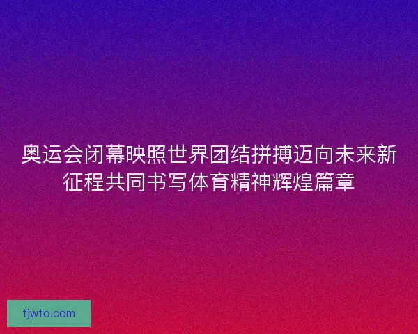 奥运会闭幕映照世界团结拼搏迈向未来新征程共同书写体育精神辉煌篇章