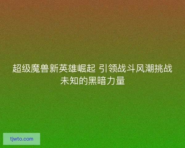 超级魔兽新英雄崛起 引领战斗风潮挑战未知的黑暗力量