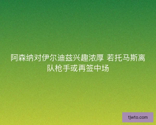 阿森纳对伊尔迪兹兴趣浓厚 若托马斯离队枪手或再签中场