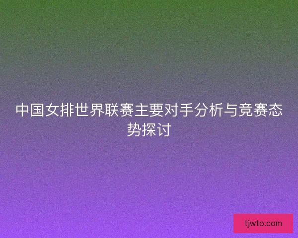 中国女排世界联赛主要对手分析与竞赛态势探讨