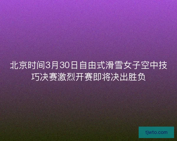 北京时间3月30日自由式滑雪女子空中技巧决赛激烈开赛即将决出胜负