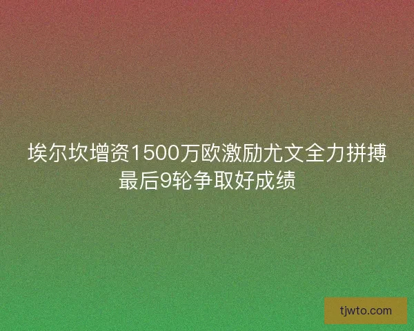 埃尔坎增资1500万欧激励尤文全力拼搏最后9轮争取好成绩