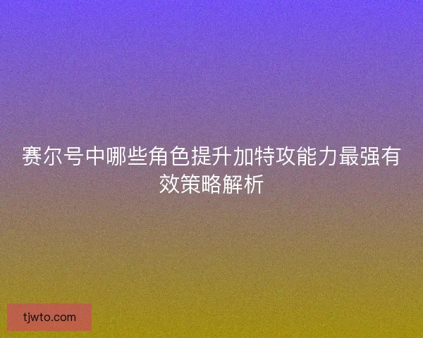 赛尔号中哪些角色提升加特攻能力最强有效策略解析
