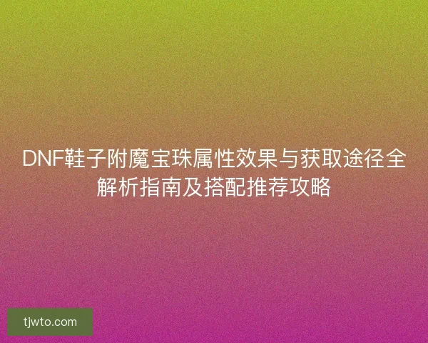 DNF鞋子附魔宝珠属性效果与获取途径全解析指南及搭配推荐攻略