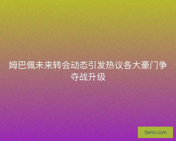 姆巴佩未来转会动态引发热议各大豪门争夺战升级