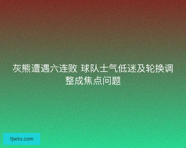 灰熊遭遇六连败 球队士气低迷及轮换调整成焦点问题
