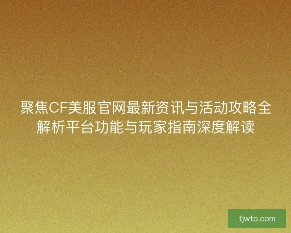 聚焦CF美服官网最新资讯与活动攻略全解析平台功能与玩家指南深度解读