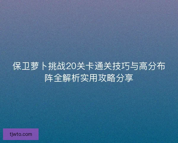 保卫萝卜挑战20关卡通关技巧与高分布阵全解析实用攻略分享
