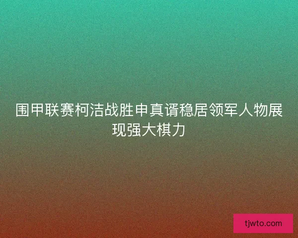 围甲联赛柯洁战胜申真谞稳居领军人物展现强大棋力