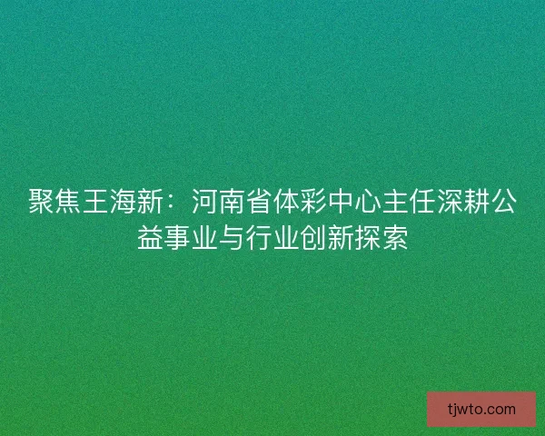 聚焦王海新：河南省体彩中心主任深耕公益事业与行业创新探索