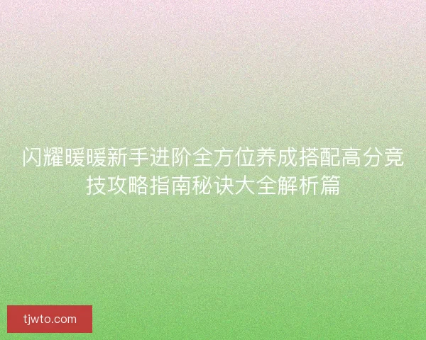 闪耀暖暖新手进阶全方位养成搭配高分竞技攻略指南秘诀大全解析篇