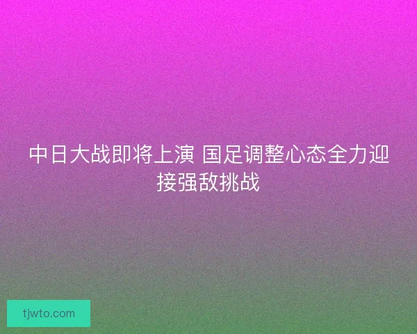 中日大战即将上演 国足调整心态全力迎接强敌挑战
