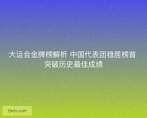 大运会金牌榜解析 中国代表团稳居榜首 突破历史最佳成绩