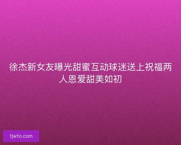 徐杰新女友曝光甜蜜互动球迷送上祝福两人恩爱甜美如初